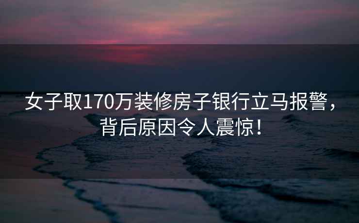 女子取170万装修房子银行立马报警，背后原因令人震惊！