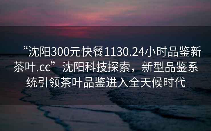 “沈阳300元快餐1130.24小时品鉴新茶叶.cc”沈阳科技探索，新型品鉴系统引领茶叶品鉴进入全天候时代