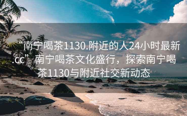 “南宁喝茶1130.附近的人24小时最新.cc”南宁喝茶文化盛行，探索南宁喝茶1130与附近社交新动态