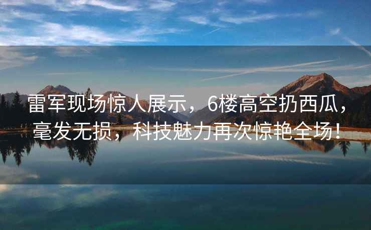 雷军现场惊人展示，6楼高空扔西瓜，毫发无损，科技魅力再次惊艳全场！