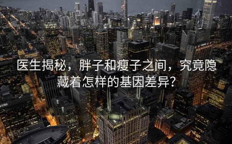 医生揭秘，胖子和瘦子之间，究竟隐藏着怎样的基因差异？