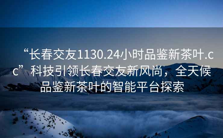 “长春交友1130.24小时品鉴新茶叶.cc”科技引领长春交友新风尚，全天候品鉴新茶叶的智能平台探索