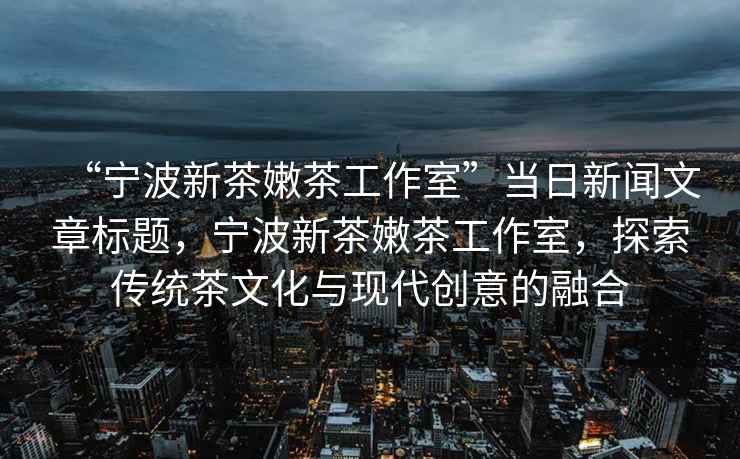 “宁波新茶嫩茶工作室”当日新闻文章标题，宁波新茶嫩茶工作室，探索传统茶文化与现代创意的融合