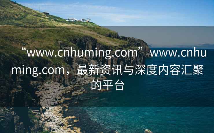 “www.cnhuming.com”www.cnhuming.com，最新资讯与深度内容汇聚的平台