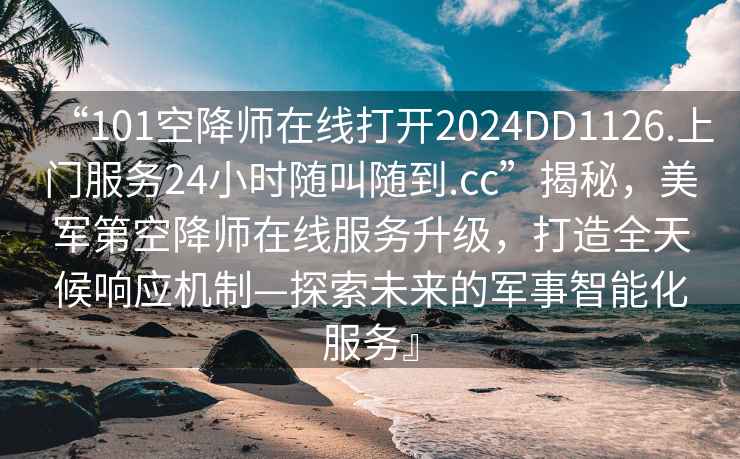 “101空降师在线打开2024DD1126.上门服务24小时随叫随到.cc”揭秘，美军第空降师在线服务升级，打造全天候响应机制—探索未来的军事智能化服务』