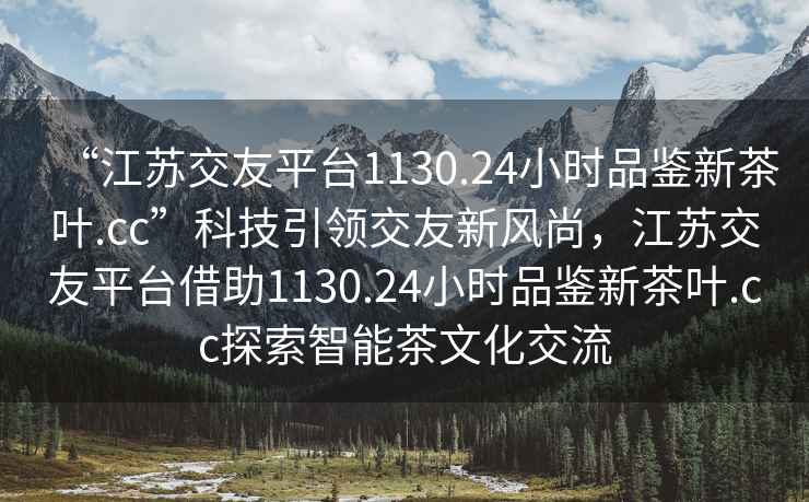 “江苏交友平台1130.24小时品鉴新茶叶.cc”科技引领交友新风尚，江苏交友平台借助1130.24小时品鉴新茶叶.cc探索智能茶文化交流