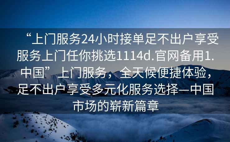 “上门服务24小时接单足不出户享受服务上门任你挑选1114d.官网备用1.中国”上门服务，全天候便捷体验，足不出户享受多元化服务选择—中国市场的崭新篇章