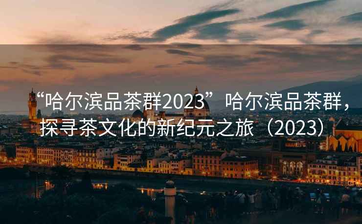 “哈尔滨品茶群2023”哈尔滨品茶群，探寻茶文化的新纪元之旅（2023）