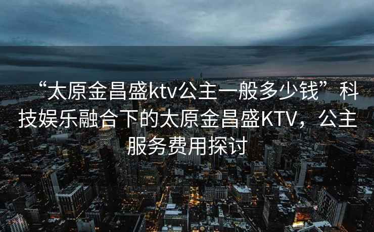 “太原金昌盛ktv公主一般多少钱”科技娱乐融合下的太原金昌盛KTV，公主服务费用探讨