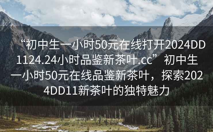 “初中生一小时50元在线打开2024DD1124.24小时品鉴新茶叶.cc”初中生一小时50元在线品鉴新茶叶，探索2024DD11新茶叶的独特魅力