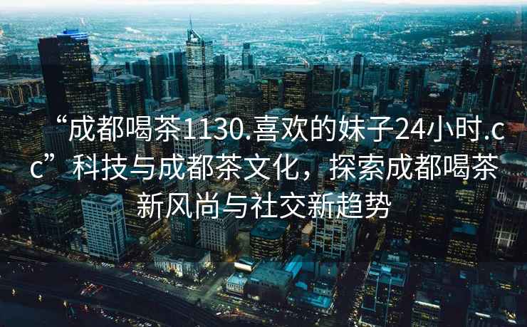 “成都喝茶1130.喜欢的妹子24小时.cc”科技与成都茶文化，探索成都喝茶新风尚与社交新趋势