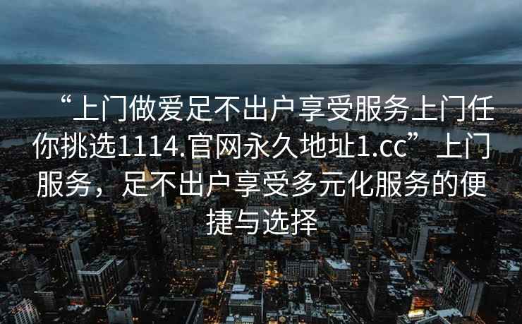 “上门做爱足不出户享受服务上门任你挑选1114.官网永久地址1.cc”上门服务，足不出户享受多元化服务的便捷与选择