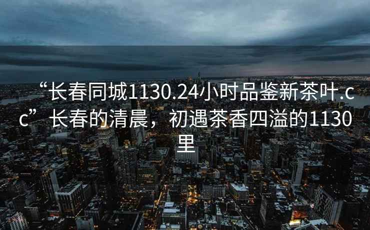 “长春同城1130.24小时品鉴新茶叶.cc”长春的清晨，初遇茶香四溢的1130里