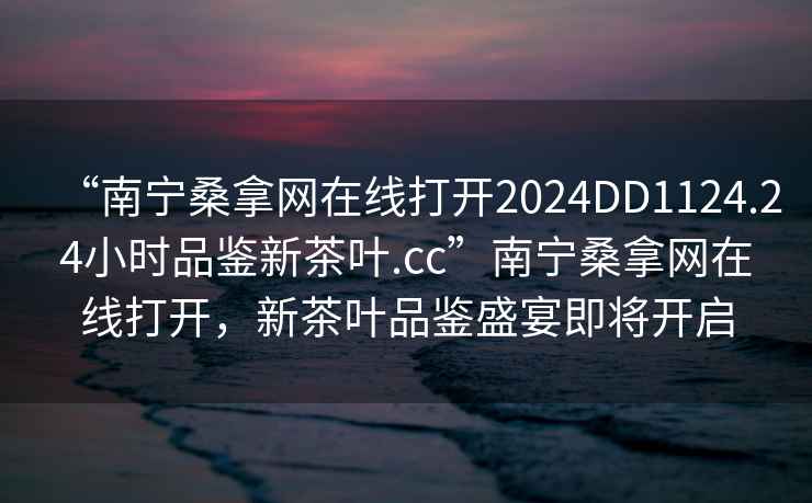 “南宁桑拿网在线打开2024DD1124.24小时品鉴新茶叶.cc”南宁桑拿网在线打开，新茶叶品鉴盛宴即将开启