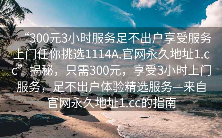 “300元3小时服务足不出户享受服务上门任你挑选1114A.官网永久地址1.cc”揭秘，只需300元，享受3小时上门服务，足不出户体验精选服务—来自官网永久地址1.cc的指南