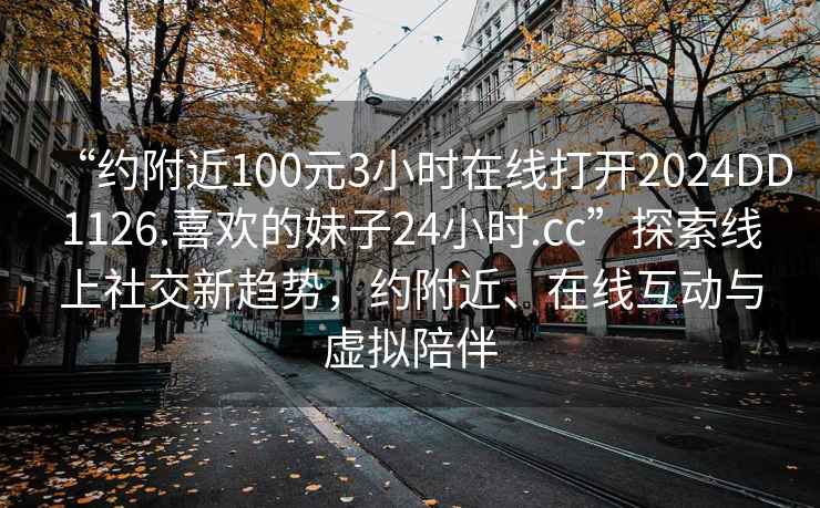 “约附近100元3小时在线打开2024DD1126.喜欢的妹子24小时.cc”探索线上社交新趋势，约附近、在线互动与虚拟陪伴