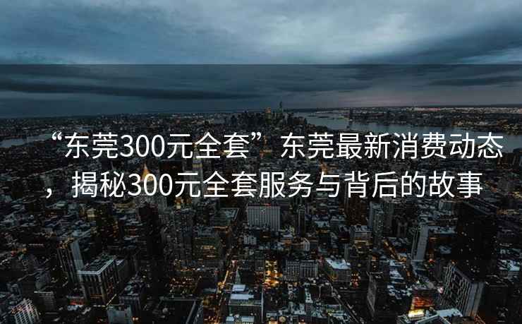 “东莞300元全套”东莞最新消费动态，揭秘300元全套服务与背后的故事