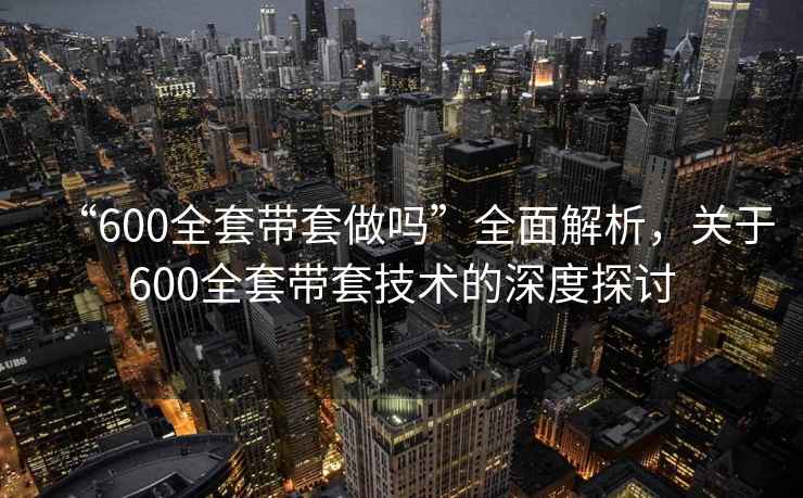 “600全套带套做吗”全面解析，关于600全套带套技术的深度探讨