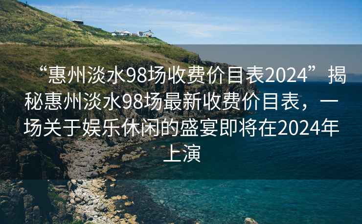 “惠州淡水98场收费价目表2024”揭秘惠州淡水98场最新收费价目表，一场关于娱乐休闲的盛宴即将在2024年上演