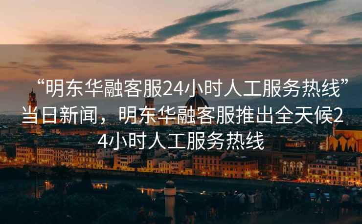 “明东华融客服24小时人工服务热线”当日新闻，明东华融客服推出全天候24小时人工服务热线