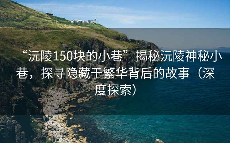 “沅陵150块的小巷”揭秘沅陵神秘小巷，探寻隐藏于繁华背后的故事（深度探索）