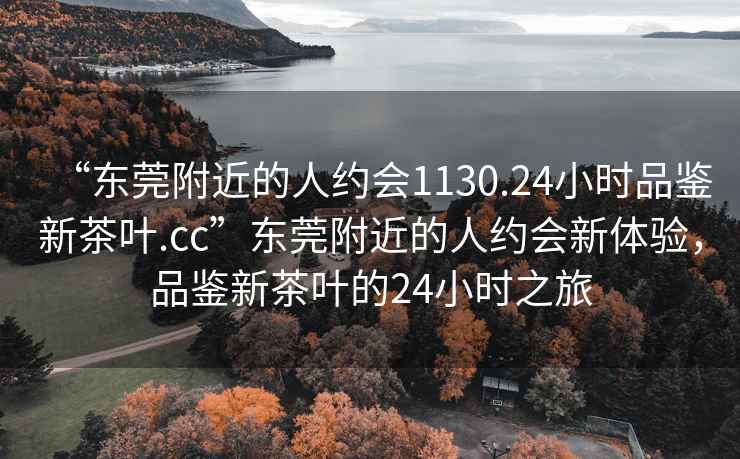 “东莞附近的人约会1130.24小时品鉴新茶叶.cc”东莞附近的人约会新体验，品鉴新茶叶的24小时之旅