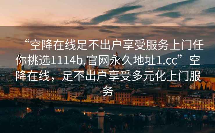 “空降在线足不出户享受服务上门任你挑选1114b.官网永久地址1.cc”空降在线，足不出户享受多元化上门服务