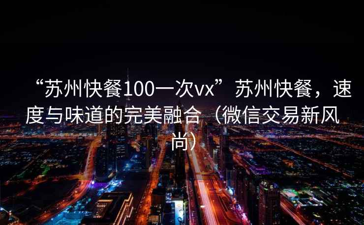 “苏州快餐100一次vx”苏州快餐，速度与味道的完美融合（微信交易新风尚）