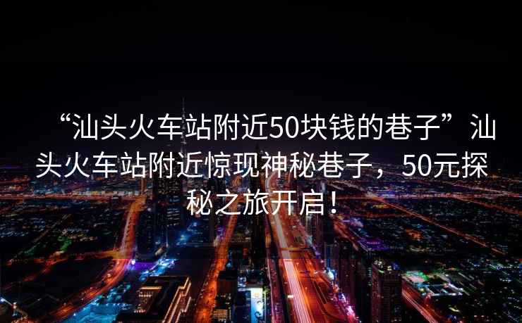 “汕头火车站附近50块钱的巷子”汕头火车站附近惊现神秘巷子，50元探秘之旅开启！