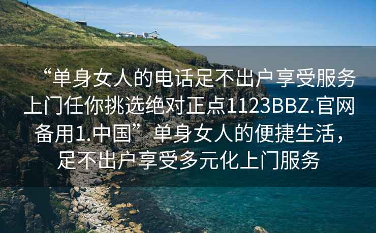 “单身女人的电话足不出户享受服务上门任你挑选绝对正点1123BBZ.官网备用1.中国”单身女人的便捷生活，足不出户享受多元化上门服务