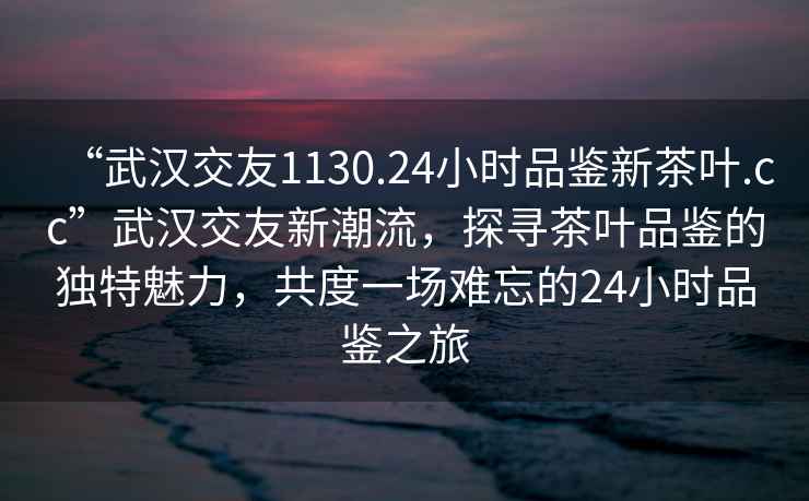 “武汉交友1130.24小时品鉴新茶叶.cc”武汉交友新潮流，探寻茶叶品鉴的独特魅力，共度一场难忘的24小时品鉴之旅