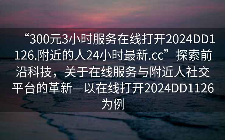 “300元3小时服务在线打开2024DD1126.附近的人24小时最新.cc”探索前沿科技，关于在线服务与附近人社交平台的革新—以在线打开2024DD1126为例