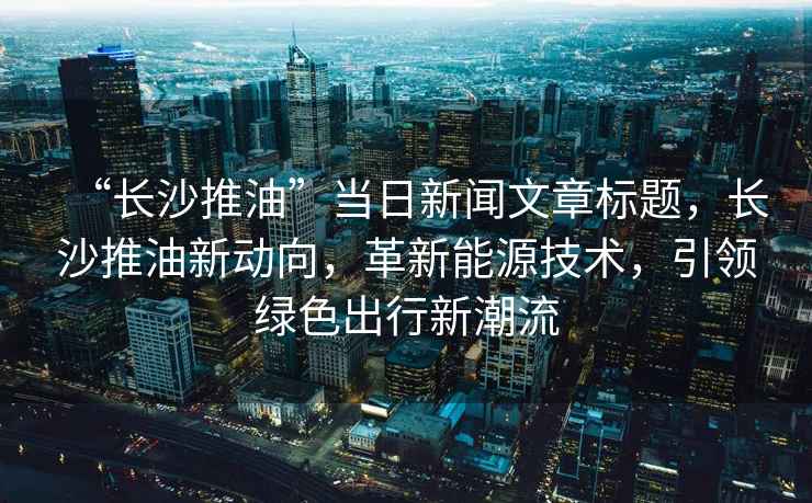 “长沙推油”当日新闻文章标题，长沙推油新动向，革新能源技术，引领绿色出行新潮流