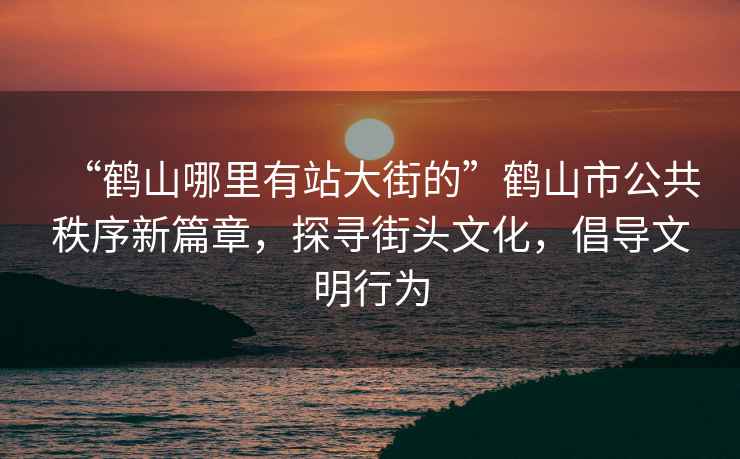 “鹤山哪里有站大街的”鹤山市公共秩序新篇章，探寻街头文化，倡导文明行为