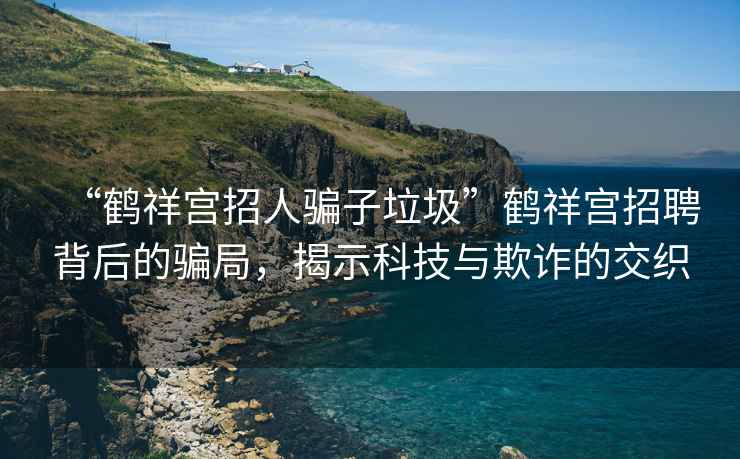 “鹤祥宫招人骗子垃圾”鹤祥宫招聘背后的骗局，揭示科技与欺诈的交织