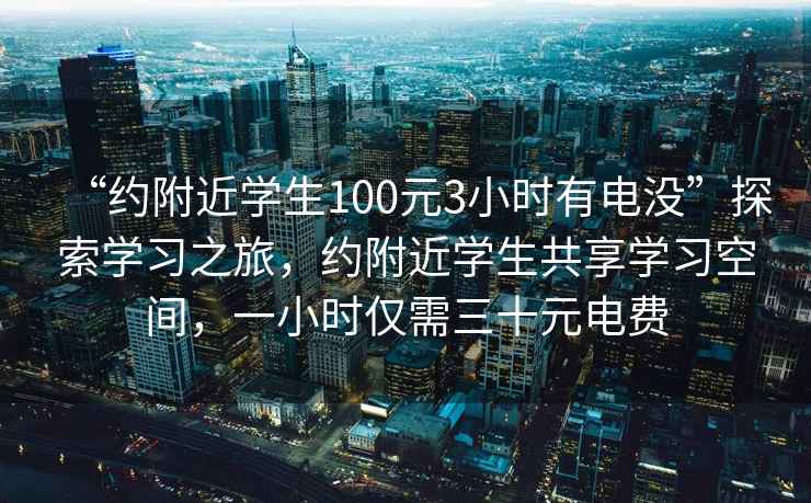 “约附近学生100元3小时有电没”探索学习之旅，约附近学生共享学习空间，一小时仅需三十元电费