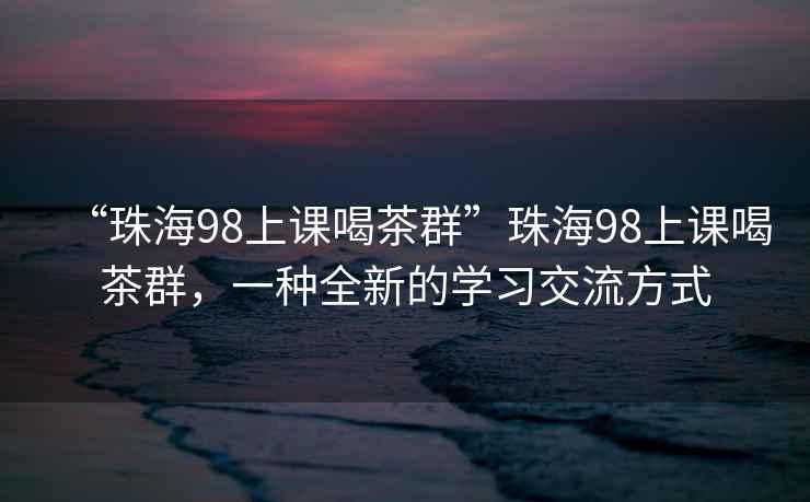 “珠海98上课喝茶群”珠海98上课喝茶群，一种全新的学习交流方式