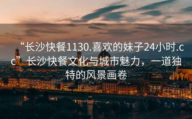 “长沙快餐1130.喜欢的妹子24小时.cc”长沙快餐文化与城市魅力，一道独特的风景画卷