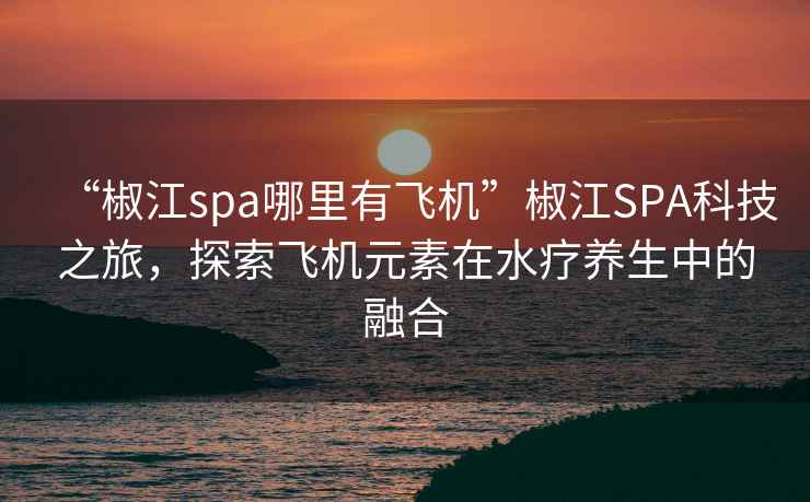 “椒江spa哪里有飞机”椒江SPA科技之旅，探索飞机元素在水疗养生中的融合