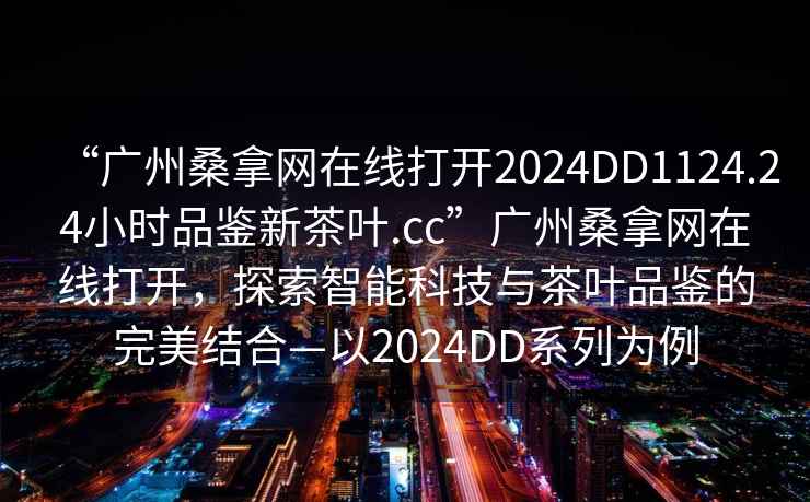 “广州桑拿网在线打开2024DD1124.24小时品鉴新茶叶.cc”广州桑拿网在线打开，探索智能科技与茶叶品鉴的完美结合—以2024DD系列为例