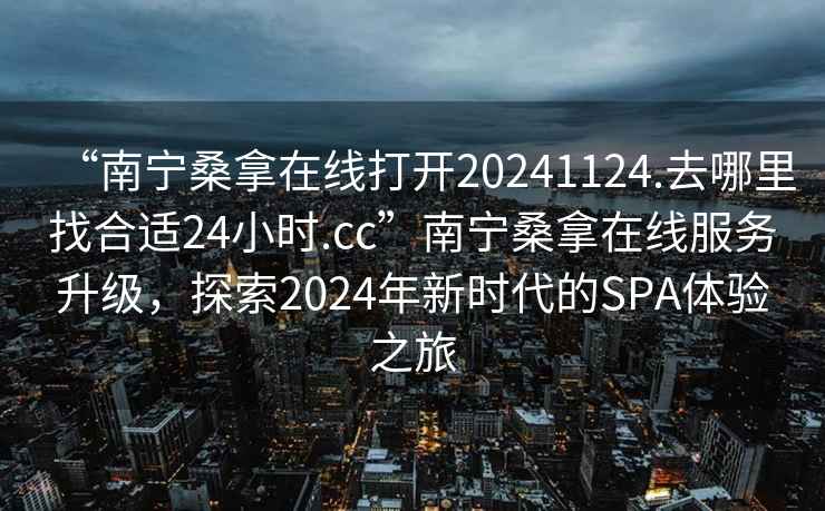 “南宁桑拿在线打开20241124.去哪里找合适24小时.cc”南宁桑拿在线服务升级，探索2024年新时代的SPA体验之旅