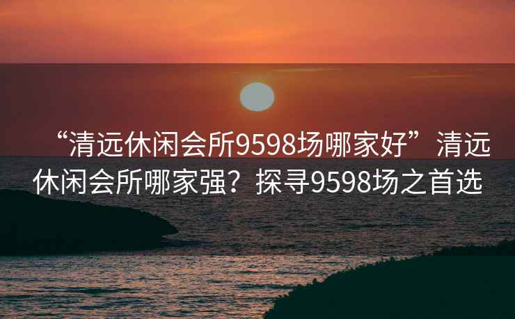 “清远休闲会所9598场哪家好”清远休闲会所哪家强？探寻9598场之首选