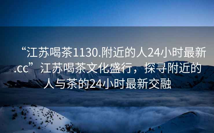 “江苏喝茶1130.附近的人24小时最新.cc”江苏喝茶文化盛行，探寻附近的人与茶的24小时最新交融