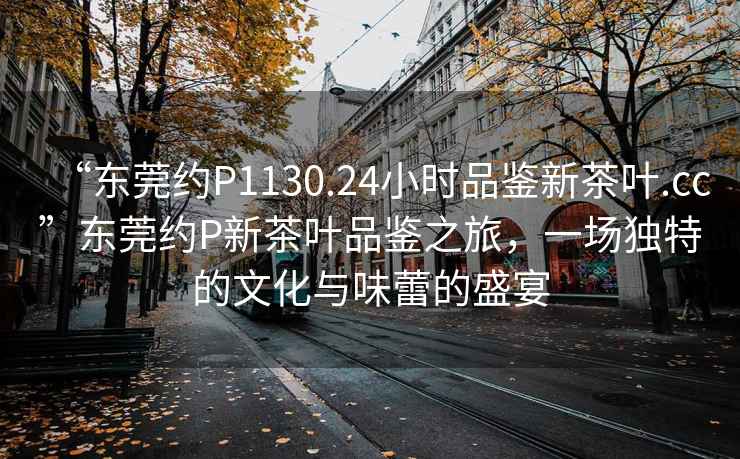 “东莞约P1130.24小时品鉴新茶叶.cc”东莞约P新茶叶品鉴之旅，一场独特的文化与味蕾的盛宴