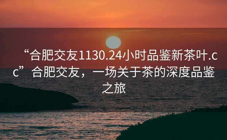 “合肥交友1130.24小时品鉴新茶叶.cc”合肥交友，一场关于茶的深度品鉴之旅