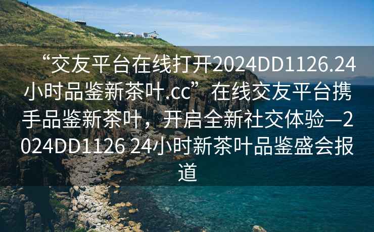 “交友平台在线打开2024DD1126.24小时品鉴新茶叶.cc”在线交友平台携手品鉴新茶叶，开启全新社交体验—2024DD1126 24小时新茶叶品鉴盛会报道