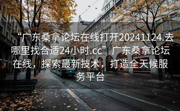 “广东桑拿论坛在线打开20241124.去哪里找合适24小时.cc”广东桑拿论坛在线，探索最新技术，打造全天候服务平台