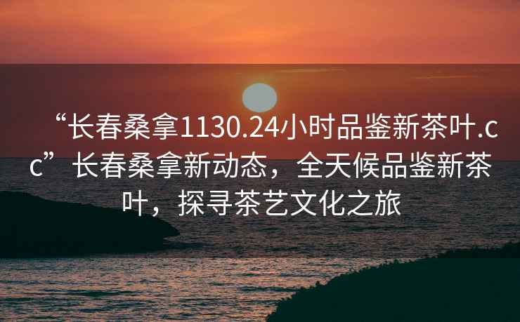 “长春桑拿1130.24小时品鉴新茶叶.cc”长春桑拿新动态，全天候品鉴新茶叶，探寻茶艺文化之旅