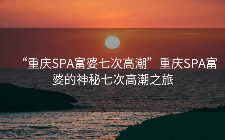 “重庆SPA富婆七次高潮”重庆SPA富婆的神秘七次高潮之旅