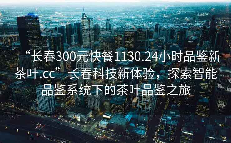 “长春300元快餐1130.24小时品鉴新茶叶.cc”长春科技新体验，探索智能品鉴系统下的茶叶品鉴之旅